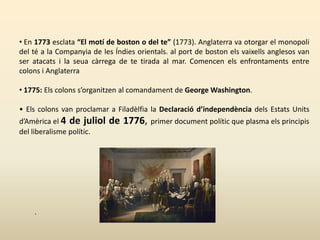 • En 1773 esclata “El motí de boston o del te” (1773). Anglaterra va otorgar el monopoli
del té a la Companyia de les Índies orientals. al port de boston els vaixells anglesos van
ser atacats i la seua càrrega de te tirada al mar. Comencen els enfrontaments entre
colons i Anglaterra
• 1775: Els colons s’organitzen al comandament de George Washington.
• Els colons van proclamar a Filadèlfia la Declaració d’independència dels Estats Units
d’Amèrica el 4 de juliol de 1776, primer document polític que plasma els principis
del liberalisme polític.
.
 