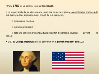 • L’any 1787 es va aprovar la seua Constitució.
• La importància d’este document és que per primera vegada es van introduir les idees de
la il·lustració (per això parlem del triomf de la il·lustració).
 la sobirania nacional
 la divisió de poders
 tota una sèrie de drets individuals (llibertat d’expressió, igualtat davant la
llei,…).
• El 1789 George Washington es va convertir en el primer president dels EUA.
 