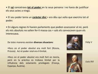 • El rei concetrava tot el poder en la seua persona i no havia de justificar
els seus actes a ningú.
• El seu poder tenia un caràcter diví = era déu qui volia que exercira tot el
poder.
• En alguns regnes hi havien parlaments que podien assessorar al rei, però
els reis absoluts no solien fer-li massa cas = sols els convocaven quan els
interessava.
De totes maneres existien diverses situacions:
•llocs on el poder absolut era molt fort (Rússia,
Prússia). Ací el poder reial era il·limitat.
•llocs on el poder absolut era molt fort en teoria,
però en la pràctica es trobava limitat per la
influència dels estaments privilegiats (França,
Espanya, Àustria).
Felip V
Lluís XVI
 