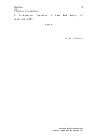 IES La Rábida 10
HMC.
1º Bachillerato: T1: El Antigo Régimen.
1 º B a c h i l l e r a t o . P r o y ec t o L a C as a D e l S a be r . E d .
S a n t i l l a na . 2 0 0 8
-0- FIN -0-
J a v i e r G ó m e z
Historia del Mundo Contemporáneo.
Proyecto La Casa del Saber. Ed. Santillana. 2011
 
