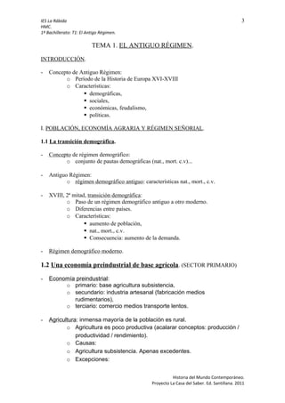 IES La Rábida 3
HMC.
1º Bachillerato: T1: El Antigo Régimen.
TEMA 1. EL ANTIGUO RÉGIMEN.
INTRODUCCIÓN.
- Concepto de Antiguo Régimen:
o Período de la Historia de Europa XVI-XVIII
o Características:
 demográficas,
 sociales,
 económicas, feudalismo,
 políticas.
I. POBLACIÓN, ECONOMÍA AGRARIA Y RÉGIMEN SEÑORIAL.
1.1 La transición demográfica.
- Concepto de régimen demográfico:
o conjunto de pautas demográficas (nat., mort. c.v)...
- Antiguo Régimen:
o régimen demográfico antiguo: características nat., mort., c.v.
- XVIII, 2ª mitad, transición demográfica:
o Paso de un régimen demográfico antiguo a otro moderno.
o Diferencias entre países.
o Características:
 aumento de población,
 nat., mort., c.v.
 Consecuencia: aumento de la demanda.
- Régimen demográfico moderno.
1.2 Una economía preindustrial de base agrícola. (SECTOR PRIMARIO)
- Economía preindustrial:
o primario: base agricultura subsistencia,
o secundario: industria artesanal (fabricación medios
rudimentarios),
o terciario: comercio medios transporte lentos.
- Agricultura: inmensa mayoría de la población es rural.
o Agricultura es poco productiva (acalarar conceptos: producción /
productividad / rendimiento).
o Causas:
o Agricultura subsistencia. Apenas excedentes.
o Excepciones:
Historia del Mundo Contemporáneo.
Proyecto La Casa del Saber. Ed. Santillana. 2011
 