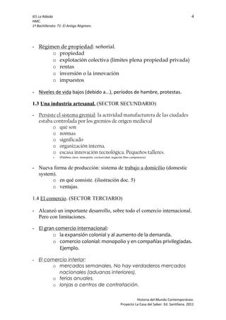 IES La Rábida 4
HMC.
1º Bachillerato: T1: El Antigo Régimen.
- Régimen de propiedad: señorial.
o propiedad
o explotación colectiva (límites plena propiedad privada)
o rentas
o inversión o la innovación
o impuestos
- Niveles de vida bajos (debido a...), períodos de hambre, protestas.
1.3 Una industria artesanal. (SECTOR SECUNDARIO)
- Persiste el sistema gremial: la actividad manufacturera de las ciudades
estaba controlada por los gremios de origen medieval
o qué son
o normas
o significado
o organización interna.
o escasa innovación tecnológica. Pequeños talleres.
o (Palabras clave: monopolio, exclusividad, negación libre competencia)
- Nueva forma de producción: sistema de trabajo a domicilio (domestic
system).
o en qué consiste. (ilustración doc. 5)
o ventajas.
1.4 El comercio. (SECTOR TERCIARIO)
- Alcanzó un importante desarrollo, sobre todo el comercio internacional.
Pero con limitaciones.
- El gran comercio internacional:
o la expansión colonial y al aumento de la demanda.
o comercio colonial: monopolio y en compañías privilegiadas.
Ejemplo.
- El comercio interior:
o mercados semanales. No hay verdaderos mercados
nacionales (aduanas interiores).
o ferias anuales.
o lonjas o centros de contratación.
Historia del Mundo Contemporáneo.
Proyecto La Casa del Saber. Ed. Santillana. 2011
 