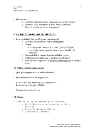 IES La Rábida 5
HMC.
1º Bachillerato: T1: El Antigo Régimen.
-
- [Transportes:
o marítimo: más desarrollo. Capacidad de carga y tiempo
o terrestre: lento e inseguro. Carro, mulas, caravanas.
o Hasta la revolución de los transportes.]
II. LA SOCIEDAD DE LOS PRIVILEGIOS.
- La sociedad del Antiguo Régimen es estamental.
o Concepto. (No tiene que ver con la riqueza).
o Grupos:
 privilegiados: nobleza y el clero. ¿Sus privilegios?
 no privilegiados o pueblo llano o tercer estado. ¿Su
función?
o Esta sociedad se basa en la desigualdad de origen.
o Predominan los valores de la aristocracia. ¿Cuáles?
o Paralelamente se produce el ascenso de la burguesía en el siglo
XVIII.
2.1. Nobleza y aristocracia en Europa.
- ¿Por qué una persona es considerada noble?
- Diversidad interna o heterogeneidad.
- El nivel más alto de la nobleza:la aristocracia.
- La aristocracia durante el XVIII.
- Mentalidad y estilo de vida.
2.2. El clero.
- También es un estamento privilegiado.
o Se divide en clero regular y clero
secular.
o Sus privilegios. Diezmo.
o Diversidad interna.
Historia del Mundo Contemporáneo.
Proyecto La Casa del Saber. Ed. Santillana. 2011
 