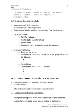 IES La Rábida 6
HMC.
1º Bachillerato: T1: El Antigo Régimen.
- La carrera eclesiástica es una vía de acceso
desde el estado llano a un estamento
privilegiado.
2.3. El pueblo llano o tercer estado.
- Inmensa mayoría de la población.
- Diversidad interna o heterogeneidad.
- Carecen de privilegios jurídicos y económicos. Esto significa que ...
- LA BURGUESÍA:
o Está formada por…
o Mentalidad y características.
o Excepciones.
o En el siglo XVIII comenzó a estar descontenta.
- EL CAMPESINADO:
o Inmensa mayoría.
o Diversidad interna respecto a la propiedad de
la tierra:


o Mentalidad.
o Conflictos sociales. Causas:



III. EL ABSOLUTISMO Y SU PRÁCTICA DE GOBIENO.
- Concepto de monarquía absoluta y de derecho divino.
- Es teoría política.
- ¿Qué poderes tenían teóricamente los reyes absolutos?
3.1. La monarquía absoluta y sus límites.
- En la práctica el poder de los reyes absolutos no era “absoluto”,
no eran tan poderosos como parece indicar el calificativo.
Historia del Mundo Contemporáneo.
Proyecto La Casa del Saber. Ed. Santillana. 2011
 