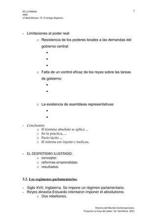 IES La Rábida 7
HMC.
1º Bachillerato: T1: El Antigo Régimen.
- Limitaciones al poder real:
o Resistencia de los poderes locales a las demandas del
gobierno central:



o Falta de un control eficaz de los reyes sobre las tareas
de gobierno:


o La existencia de asambleas representativas:


- Conclusión:
o El término absoluto se aplica ...
o En la práctica, ...
o Pacto tácito ...
o El sistema ere injusto e ineficaz.
- EL DESPOTISMO ILUSTRADO:
o concepto:
o reformas emprendidas:
o resultados:
3.2. Los regímenes parlamentarios.
- Siglo XVII, Inglaterra. Se impone un régimen parlamentario.
- Reyes dinastía Estuardo intentaron imponer el absolutismo.
o Dos rebeliones.
Historia del Mundo Contemporáneo.
Proyecto La Casa del Saber. Ed. Santillana. 2011
 