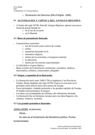 IES La Rábida 8
HMC.
1º Bachillerato: T1: El Antigo Régimen.
o Declaración de Derechos (Bill of Rights, 1689).
IV. ILUSTRACION Y CRÍTICA DEL ANTIGUO RÉGIMEN.
- A finales del siglo XVIII, final del Antiguo Régimen, aparece una nueva
forma de pensar basada en:
o en el uso de la razón.
o en la libertad.
4.1. Bases de pensamiento ilustrado.
- Características esenciales:
o uso de la razón como criterio de verdad,
o critica,
o autonomía del poder civil,
o tolerancia religiosa,
o interés por la economía y el progreso material,
o la educación,
o interés por las ciencias experimentales.
- La felicidad es el gran objetivo.
- Bases sociales de la Ilustración: aristócratas, sacerdotes, médicos,
funcionarios, militares, comerciantes, abogados.
4.2. Origen y expansión de la Ilustración.
- La Ilustración nació entre 1680-1730 en Inglaterra y las Provincias
Unidas. Desde mediados del siglo XVIII, Francia se convierte en el
principal centro difusor hacia otros países de Europa.
- Focos principales: ciudades portuarias y las grandes capitales de Europa.
El mundo rural permanece al margen.
- Las ideas van acompañadas de reformas, del reformismo ilustrado.
- La Ilustración fue un fenómeno europeo pero sus ideas llegaron a las
colonias: América, Australia.
4.3. Los grandes pensadores ilustrados.
JOHN LOCKE, el precursor.
Obras...
Su obra es el fundamento del liberalismo político. Puntos
fundamentales:
Historia del Mundo Contemporáneo.
Proyecto La Casa del Saber. Ed. Santillana. 2011
 