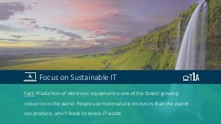 Fact: Production of electronic equipment is one of the fastest growing
industries in the world. People use more natural resources than the planet
can produce, which leads to excess IT waste.
Focus on Sustainable IT
 