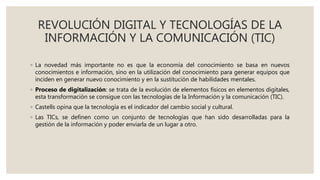 REVOLUCIÓN DIGITAL Y TECNOLOGÍAS DE LA
INFORMACIÓN Y LA COMUNICACIÓN (TIC)
◦ La novedad más importante no es que la economía del conocimiento se basa en nuevos
conocimientos e información, sino en la utilización del conocimiento para generar equipos que
inciden en generar nuevo conocimiento y en la sustitución de habilidades mentales.
◦ Proceso de digitalización: se trata de la evolución de elementos físicos en elementos digitales,
esta transformación se consigue con las tecnologías de la Información y la comunicación (TIC).
◦ Castells opina que la tecnología es el indicador del cambio social y cultural.
◦ Las TICs, se definen como un conjunto de tecnologías que han sido desarrolladas para la
gestión de la información y poder enviarla de un lugar a otro.
 