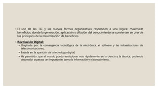 ◦ El uso de las TIC y las nuevas formas organizativas responden a una lógica: maximizar
beneficios, donde la generación, aplicación y difusión del conocimiento se convierten en uno de
los principios de la maximización de beneficios.
◦ Revolución Digital:
 Originada por: la convergencia tecnológica de la electrónica, el software y las infraestructuras de
telecomunicaciones,.
 Basada en: la aparición de la tecnología digital,
 Ha permitido: que el mundo pueda evolucionar más rápidamente en la ciencia y la técnica, pudiendo
desarrollar aspectos tan importantes como la información y el conocimiento.
 
