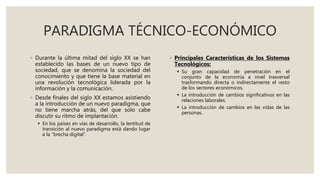 PARADIGMA TÉCNICO-ECONÓMICO
◦ Durante la última mitad del siglo XX se han
establecido las bases de un nuevo tipo de
sociedad, que se denomina la sociedad del
conocimiento y que tiene la base material en
una revolución tecnológica liderada por la
información y la comunicación.
◦ Desde finales del siglo XX estamos asistiendo
a la introducción de un nuevo paradigma, que
no tiene marcha atrás, del que solo cabe
discutir su ritmo de implantación.
 En los países en vías de desarrollo, la lentitud de
transición al nuevo paradigma está dando lugar
a la “brecha digital”.
◦ Principales Características de los Sistemas
Tecnológicos:
 Su gran capacidad de penetración en el
conjunto de la economía a nivel trasversal
trasformando directa o indirectamente el resto
de los sectores económicos.
 La introducción de cambios significativos en las
relaciones laborales.
 La introducción de cambios en las vidas de las
personas.
 
