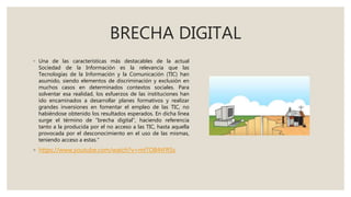 BRECHA DIGITAL
◦ Una de las características más destacables de la actual
Sociedad de la Información es la relevancia que las
Tecnologías de la Información y la Comunicación (TIC) han
asumido, siendo elementos de discriminación y exclusión en
muchos casos en determinados contextos sociales. Para
solventar esa realidad, los esfuerzos de las instituciones han
ido encaminados a desarrollar planes formativos y realizar
grandes inversiones en fomentar el empleo de las TIC, no
habiéndose obtenido los resultados esperados. En dicha línea
surge el término de “brecha digital”, haciendo referencia
tanto a la producida por el no acceso a las TIC, hasta aquella
provocada por el desconocimiento en el uso de las mismas,
teniendo acceso a estas.”
◦ https://www.youtube.com/watch?v=mtTOB4tFRSs
 