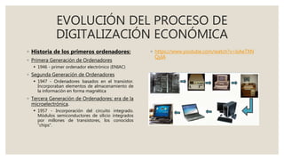 EVOLUCIÓN DEL PROCESO DE
DIGITALIZACIÓN ECONÓMICA
◦ Historia de los primeros ordenadores:
◦ Primera Generación de Ordenadores
 1946 - primer ordenador electrónico (ENIAC)
◦ Segunda Generación de Ordenadores
 1947 - Ordenadores basados en el transistor.
Incorporaban elementos de almacenamiento de
la información en forma magnética
◦ Tercera Generación de Ordenadores: era de la
microelectrónica.
 1957 - Incorporación del circuito integrado.
Módulos semiconductores de silicio integrados
por millones de transistores, los conocidos
“chips”.
◦ https://www.youtube.com/watch?v=lsAeTXN
QyIA
 