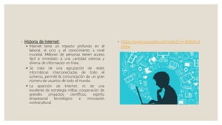◦ Historia de Internet:
 Internet tiene un impacto profundo en el
laboral, el ocio y el conocimiento a nivel
mundial. Millones de personas tienen acceso
fácil e inmediato a una cantidad extensa y
diversa de información en línea.
 Se trata de una agrupación de redes
informáticas interconectadas de todo el
universo, permite la comunicación de un gran
número de usuarios de todo el mundo.
 La aparición de Internet: es de una
excelente de estrategia militar, cooperación de
grandes proyectos científicos, espíritu
empresarial tecnológico e innovación
contracultural.
◦ https://www.youtube.com/watch?v=BWb6ri3
ePew
 