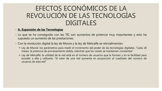 EFECTOS ECONÓMICOS DE LA
REVOLUCIÓN DE LAS TECNOLOGÍAS
DIGITALES
◦ A. Expansión de las Tecnologías
◦ Lo que se ha conseguido con las TIC son aumentos de potencia muy importantes y esto ha
supuesto un aumento de las prestaciones.
◦ Con la revolución digital la ley de Moore y la ley de Metcalfe se retroalimentan.
 Ley de Moore: los parámetros para medir el incremento del poder de las tecnologías digitales. “Cada 18
meses, la potencia de procesamiento dobla, mientras que los costes se mantienen constantes“
 Ley de Metcalfe: la utilidad de la red está en el número de usuarios que la forman y en la facilidad para
acceder a ella y utilizarla. “El valor de una red aumenta en proporción al cuadrado del número de
usuarios de esta red”
 