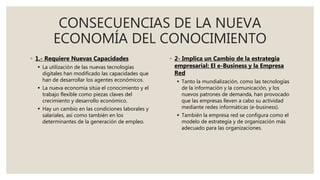 CONSECUENCIAS DE LA NUEVA
ECONOMÍA DEL CONOCIMIENTO
◦ 1.- Requiere Nuevas Capacidades
 La utilización de las nuevas tecnologías
digitales han modificado las capacidades que
han de desarrollar los agentes económicos.
 La nueva economía sitúa el conocimiento y el
trabajo flexible como piezas claves del
crecimiento y desarrollo económico.
 Hay un cambio en las condiciones laborales y
salariales, así como también en los
determinantes de la generación de empleo.
◦ 2- Implica un Cambio de la estrategia
empresarial: El e-Business y la Empresa
Red
 Tanto la mundialización, como las tecnologías
de la información y la comunicación, y los
nuevos patrones de demanda, han provocado
que las empresas lleven a cabo su actividad
mediante redes informáticas (e-business).
 También la empresa red se configura como el
modelo de estrategia y de organización más
adecuado para las organizaciones.
 
