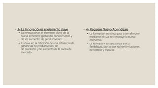 ◦ 3- La Innovación es el elemento clave
 La innovación es el elemento clave de la
nueva economía global del conocimiento y
de los aumentos de productividad.
 Es clave en la definición de una estrategia de
ganancias de productividad, de
de producto, y de aumento de la cuota de
mercado.
◦ 4- Requiere Nuevo Aprendizaje
 La formación continua pasa a ser el motor
mediante el cual se construye la nueva
economía.
 La formación se caracteriza por la
flexibilidad, por lo que no hay limitaciones
de tiempo y espacio.
 