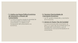 ◦ 5- Implica una Nueva Política Económica
de Generación y Difusión del
Conocimiento
 La nueva economía impulsa la necesidad de
una nueva política económica del
conocimiento y su objetivo es la
incorporación del conocimiento a la
económica.
◦ 6- Favorece Oportunidades de
Crecimiento Económico
◦ Las TIC ayudan al desarrollo y crecimiento
de la economía.
◦ 7- Genera Un Nuevo Tipo de Sociedad
◦ La nueva economía del conocimiento da
paso a un nuevo tipo de sociedad que es la
Sociedad del Conocimiento y que se
caracteriza en una economía basada en el
conocimiento.
 