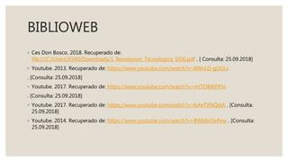 BIBLIOWEB
◦ Ces Don Bosco. 2018. Recuperado de:
file:///C:/Users/X540/Downloads/1_Revolocion_Tecnologica_SXXI.pdf . [ Consulta: 25.09.2018]
◦ Youtube. 2013. Recuperado de: https://www.youtube.com/watch?v=BWvLD-gUGLs
. [Consulta: 25.09.2018]
◦ Youtube. 2017. Recuperado de: https://www.youtube.com/watch?v=mtTOB4tFRSs
. [Consulta: 25.09.2018]
◦ Youtube. 2017. Recuperado de: https://www.youtube.com/watch?v=lsAeTXNQyIA . [Consulta:
25.09.2018]
◦ Youtube. 2014. Recuperado de: https://www.youtube.com/watch?v=BWb6ri3ePew . [Consulta:
25.09.2018]
 