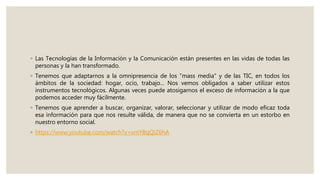 ◦ Las Tecnologías de la Información y la Comunicación están presentes en las vidas de todas las
personas y la han transformado.
◦ Tenemos que adaptarnos a la omnipresencia de los "mass media" y de las TIC, en todos los
ámbitos de la sociedad: hogar, ocio, trabajo... Nos vemos obligados a saber utilizar estos
instrumentos tecnológicos. Algunas veces puede atosigarnos el exceso de información a la que
podemos acceder muy fácilmente.
◦ Tenemos que aprender a buscar, organizar, valorar, seleccionar y utilizar de modo eficaz toda
esa información para que nos resulte válida, de manera que no se convierta en un estorbo en
nuestro entorno social.
◦ https://www.youtube.com/watch?v=smYBqQiZ6hA
 