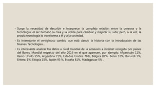 ◦ Surge la necesidad de describir e interpretar la compleja relación entre la persona y la
tecnología: el ser humano la crea y la utiliza para cambiar y mejorar su vida; pero, a la vez, la
propia tecnología lo transforma a él y a la sociedad.
◦ Es interesante el vertiginoso cambio que está dando la historia con la introducción de las
Nuevas Tecnologías…
◦ Es interesante analizar los datos a nivel mundial de la conexión a internet recogida por países
del Banco Mundial respecto del año 2016 en el que aparecen, por ejemplo: Afganistán 11%,
Reino Unido 95%, Argentina 71%, Estados Unidos 76%, Bélgica 87%, Benín 12%, Burundi 5%,
Eritrea: 1%, Etiopia 15%, Japón 93 %, España 81%, Madagascar 5% .
 