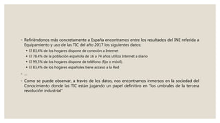 ◦ Refiriéndonos más concretamente a España encontramos entre los resultados del INE referida a
Equipamiento y uso de las TIC del año 2017 los siguientes datos:
 El 83,4% de los hogares dispone de conexión a Internet
 El 78.4% de la población española de 16 a 74 años utiliza Internet a diario
 El 99,5% de los hogares dispone de teléfono (fijo o móvil).
 El 83,4% de los hogares españoles tiene acceso a la Red
◦ …
◦ Como se puede observar, a través de los datos, nos encontramos inmersos en la sociedad del
Conocimiento donde las TIC están jugando un papel definitivo en “los umbrales de la tercera
revolución industrial”
 