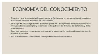 ECONOMÍA DEL CONOCIMIENTO
◦ El camino hacia la sociedad del conocimiento se fundamenta en un nuevo tipo de relaciones
económicas, llamadas “economía del conocimiento”.
◦ En el siglo XX y XXI surge la nueva economía que se basa en el proceso de mundialización, en la
revolución tecnológica digital y en cambios en los patrones de demanda de las familias y de las
organizaciones.
◦ Estos tres elementos convergen en uno, que es la incorporación masiva del conocimiento a la
actividad económica.
◦ Esta nueva economía también tiene una importante relación causa-efecto.
 