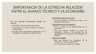 IMPORTANCIA DE LA ESTRECHA RELACIÓN
ENTRE EL AVANCE TÉCNICO Y LA ECONOMÍA
◦ Las tres grandes revoluciones tienen en
común:
 el cambio en las actividades económicas,
 la aparición de nuevos puestos de trabajo y
profesionales,
 la mejora del conocimiento relacionado con la
naturaleza, la sociedad y la calidad de vida.
◦ Primera Revolución Industrial
 Hay que destacar la máquina de vapor y en
general el maquinismo.
◦ Segunda Revolución Industrial
 Tuvo su origen en el descubrimiento de la
electricidad.
 Hay que destacar también el motor de
combustión interna y el desarrollo de las
tecnologías de la comunicación, el telégrafo y el
teléfono.
◦ Revolución Digital
 Hay que destacar las tecnologías de la
información y la comunicación (TIC).
 Las TIC provocan la Revolución Digital.
 