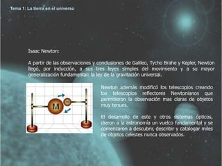 Tema 1: La tierra en el universo




         Isaac Newton:

         A partir de las observaciones y conclusiones de Galileo, Tycho Brahe y Kepler, Newton
         llegó, por inducción, a sus tres leyes simples del movimiento y a su mayor
         generalización fundamental: la ley de la gravitación universal.

                                          Newton además modificó los telescopios creando
                                          los telescopios reflectores Newtonianos que
                                          permitieron la observación mas claras de objetos
                                          muy tenues.

                                          El desarrollo de este y otros sistemas ópticos,
                                          dieron a la astronomía un vuelco fundamental y se
                                          comenzaron a descubrir, describir y catalogar miles
                                          de objetos celestes nunca observados.
 