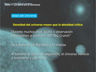 Tema 1: La tierra en el universo
Tema 1: La tierra en el universo



         Edad del Universo


         Densidad del universo mayor que la densidad crítica

        Durante muchos años, teoría y observación
        favorecieron el escenario del “Big Crunch”

        Se trataría de un Big Bang a la inversa

        Al terminar la época de expansión, el Universo volvería
        a contraerse y calentarse
 