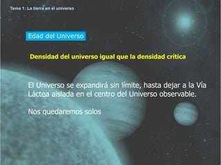 Tema 1: La tierra en el universo




         Edad del Universo


         Densidad del universo igual que la densidad crítica



         El Universo se expandirá sin límite, hasta dejar a la Vía
         Láctea aislada en el centro del Universo observable.

         Nos quedaremos solos
 