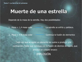 Tema 1: La tierra en el universo




         Muerte de una estrella
      Depende de la masa de la estrella. Hay dos posibilidades:


      1. Masa < 1,4 masa solar                  La estrella se enfría y palidece.


      2. Masa > 4-8 masa solar                  Continúa la fusión de elementos


                Cada vez que se agote un elemento se vuelve a producir una
            contracción, hasta que concluya con la fusión de átomos de hierro, que
                                   provoca un colapso brusco:

                                      IMPLOSIÓN
 