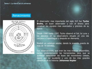 Renacimiento 
El observador mas importante del siglo XVI fue Tycho 
Brahe, un buen observador y con el dinero para 
construir los equipos mas avanzados y precisos de su 
época. 
Desde 1580 hasta 1597, Tycho observó el Sol, la Luna y 
los planetas en su observatorio situado en una isla 
cercana a Copenhague y después en Alemania. 
Realizó un catalogo estelar, dando la posición exacta de 
mas de 70 estrellas. 
Sus observaciones, que eran las mas exactas disponibles, 
darían posteriormente las herramientas para que se 
pudieran determinar las leyes del movimiento celeste, 
dadas por su ayudante y uno de los mas grandes 
científicos de la historia: Johannes Kepler 
Tema 1: La tierra en el universo 
 