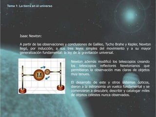 Isaac Newton: 
A partir de las observaciones y conclusiones de Galileo, Tycho Brahe y Kepler, Newton 
llegó, por inducción, a sus tres leyes simples del movimiento y a su mayor 
generalización fundamental: la ley de la gravitación universal. 
Newton además modificó los telescopios creando 
los telescopios reflectores Newtonianos que 
permitieron la observación mas claras de objetos 
muy tenues. 
El desarrollo de este y otros sistemas ópticos, 
dieron a la astronomía un vuelco fundamental y se 
comenzaron a descubrir, describir y catalogar miles 
de objetos celestes nunca observados. 
Tema 1: La tierra en el universo 
 