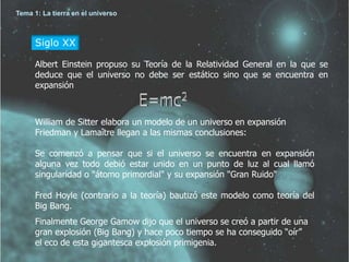 Tema 1: La tierra en el universo 
Siglo XX 
Albert Einstein propuso su Teoría de la Relatividad General en la que se 
deduce que el universo no debe ser estático sino que se encuentra en 
expansión 
William de Sitter elabora un modelo de un universo en expansión 
Friedman y Lamaître llegan a las mismas conclusiones: 
Se comenzó a pensar que si el universo se encuentra en expansión 
alguna vez todo debió estar unido en un punto de luz al cual llamó 
singularidad o "átomo primordial" y su expansión "Gran Ruido" 
Fred Hoyle (contrario a la teoría) bautizó este modelo como teoría del 
Big Bang. 
Finalmente George Gamow dijo que el universo se creó a partir de una 
gran explosión (Big Bang) y hace poco tiempo se ha conseguido “oír” 
el eco de esta gigantesca explosión primigenia. 
 