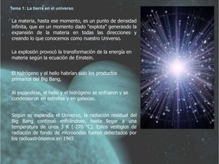 Tema 1: La tierra en el universo 
La materia, hasta ese momento, es un punto de densidad 
infinita, que en un momento dado "explota" generando la 
expansión de la materia en todas las direcciones y 
creando lo que conocemos como nuestro Universo. 
La explosión provocó la transformación de la energía en 
materia según la ecuación de Einstein. 
El hidrógeno y el helio habrían sido los productos 
primarios del Big Bang, 
Al expandirse, el helio y el hidrógeno se enfriaron y se 
condensaron en estrellas y en galaxias. 
Según se expandía el Universo, la radiación residual del 
Big Bang continuó enfriándose, hasta llegar a una 
temperatura de unos 3 K (-270 °C). Estos vestigios de 
radiación de fondo de microondas fueron detectados por 
los radioastrónomos en 1965 
 