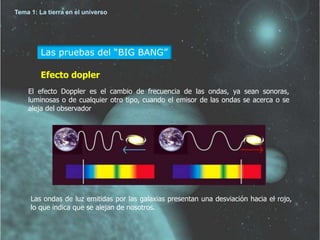 Tema 1: La tierra en el universo 
Las pruebas del “BIG BANG” 
Efecto dopler 
El efecto Doppler es el cambio de frecuencia de las ondas, ya sean sonoras, 
luminosas o de cualquier otro tipo, cuando el emisor de las ondas se acerca o se 
aleja del observador 
Las ondas de luz emitidas por las galaxias presentan una desviación hacia el rojo, 
lo que indica que se alejan de nosotros. 
 
