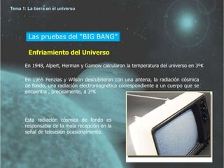 Tema 1: La tierra en el universo 
Las pruebas del “BIG BANG” 
Enfriamiento del Universo 
En 1948, Alpert, Herman y Gamow calcularon la temperatura del universo en 3ºK 
En 1965 Penzias y Wilson descubrieron con una antena, la radiación cósmica 
de fondo, una radiación electromagnética correspondiente a un cuerpo que se 
encuentra , precisamente, a 3ºK 
Esta radiación cósmica de fondo es 
responsable de la mala recepción en la 
señal de televisión ocasionalmente. 
 