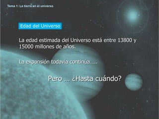 Tema 1: La tierra en el universo 
Edad del Universo 
La edad estimada del Universo está entre 13800 y 
15000 millones de años. 
La expansión todavía continúa….. 
Pero … ¿Hasta cuándo? 
 