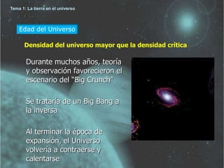 Tema 1: La tierra en el universo 
Edad del Universo 
Densidad del universo mayor que la densidad crítica 
Durante muchos años, teoría 
y observación favorecieron el 
escenario del “Big Crunch” 
Se trataría de un Big Bang a 
la inversa 
Al terminar la época de 
expansión, el Universo 
volvería a contraerse y 
calentarse 
 