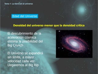 Tema 1: La tierra en el universo 
Edad del Universo 
Densidad del universo menor que la densidad crítica 
El descubrimiento de la 
aceleración cósmica 
elimina la posibilidad del 
Big Crunch 
El Universo se expandirá 
sin límite, a mayor 
velocidad cada vez. 
Llegaremos al Big Rip 
 
