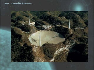 Tema 1: La tierra en el universo 
Estudio del Universo 
Se hace basándonos en la radiación que emiten los cuerpos. 
Los detectores de esta radiación pueden ser: 
Radioastronomía: Detectan las radiaciones de mayor longitud de onda . 
Se localizan en la superficie terrestre. 
 
