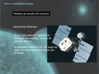 Tema 1: La tierra en el universo 
Métodos de estudio del Universo 
Astronomía Infrarroja 
Sirven para detectar regiones de 
formación de estrellas, núcleos de 
galaxias activas… 
La atmósfera absorbe rad. IR, luego las 
observaciones desde tierra firme son 
limitadas 
 