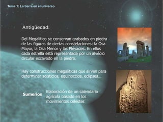 Tema 1: La tierra en el universo 
Antigüedad: 
Del Megalítico se conservan grabados en piedra 
de las figuras de ciertas constelaciones: la Osa 
Mayor, la Osa Menor y las Pléyades. En ellos 
cada estrella está representada por un alvéolo 
circular excavado en la piedra. 
Hay construcciones megalíticas que sirven para 
determinar solsticios, equinoccios, eclipses… 
Sumerios 
Elaboración de un calendario 
agrícola basado en los 
movimientos celestes 
 