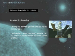 Tema 1: La tierra en el universo 
Métodos de estudio del Universo 
Astronomía Ultravioleta 
Sirven para detectar galaxias activas, novas, 
supernovas… 
La atmósfera (capa de ozono) absorbe rad. 
UV, luego las observaciones se hacen desde 
satélites 
 