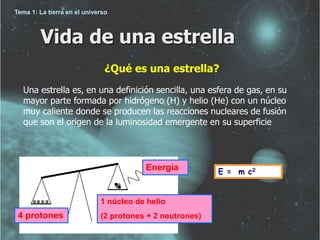 Vida de una estrella 
¿Qué es una estrella? 
Una estrella es, en una definición sencilla, una esfera de gas, en su 
mayor parte formada por hidrógeno (H) y helio (He) con un núcleo 
muy caliente donde se producen las reacciones nucleares de fusión 
que son el origen de la luminosidad emergente en su superficie 
Energía 
4 protones 
1 núcleo de helio 
(2 protones + 2 neutrones) 
E = m c2 
Tema 1: La tierra en el universo 
 