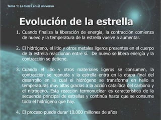 Tema 1: La tierra en el universo 
Evolución de la estrella 
1. Cuando finaliza la liberación de energía, la contracción comienza 
de nuevo y la temperatura de la estrella vuelve a aumentar. 
2. El hidrógeno, el litio y otros metales ligeros presentes en el cuerpo 
de la estrella reaccionan entre sí. De nuevo se libera energía y la 
contracción se detiene. 
3. Cuando el litio y otros materiales ligeros se consumen, la 
contracción se reanuda y la estrella entra en la etapa final del 
desarrollo en la cual el hidrógeno se transforma en helio a 
temperaturas muy altas gracias a la acción catalítica del carbono y 
el nitrógeno. Esta reacción termonuclear es característica de la 
secuencia principal de estrellas y continúa hasta que se consume 
todo el hidrógeno que hay. 
4. El proceso puede durar 10.000 millones de años 
 