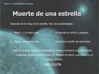 Muerte de una estrella 
Depende de la masa de la estrella. Hay dos posibilidades: 
1. Masa < 1,4 masa solar La estrella se enfría y palidece. 
2. Masa > 4-8 masa solar Continúa la fusión de elementos 
Cada vez que se agote un elemento se vuelve a producir una contracción, 
hasta que concluya con la fusión de átomos de hierro, que provoca un 
colapso brusco: 
IMPLOSIÓN 
Tema 1: La tierra en el universo 
 