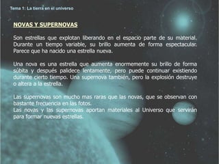 Tema 1: La tierra en el universo 
NOVAS Y SUPERNOVAS 
Son estrellas que explotan liberando en el espacio parte de su material. 
Durante un tiempo variable, su brillo aumenta de forma espectacular. 
Parece que ha nacido una estrella nueva. 
Una nova es una estrella que aumenta enormemente su brillo de forma 
súbita y después palidece lentamente, pero puede continuar existiendo 
durante cierto tiempo. Una supernova también, pero la explosión destruye 
o altera a la estrella. 
Las supernovas son mucho mas raras que las novas, que se observan con 
bastante frecuencia en las fotos. 
Las novas y las supernovas aportan materiales al Universo que servirán 
para formar nuevas estrellas. 
 