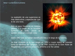 Tema 1: La tierra en el universo 
La explosión de una supernova es 
mas destructiva y espectacular que 
la de una nova. 
Esto es poco frecuente en nuestra 
galaxia, y a pesar de su increíble 
aumento de brillo, pocas se 
pueden observar a simple vista. 
Hasta 1987 solo se habían identificado tres a lo largo de la historia. 
La mas conocida es la que surgió en 1054 y cuyos restos se conocen 
como la nebulosa del Cangrejo. La de 1987 ocurrió en la Gran Nube de 
Magallanes, una galaxia pequeña, próxima a la Vía Láctea 
 