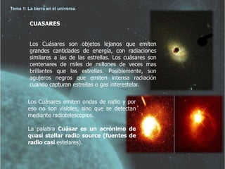 Tema 1: La tierra en el universo 
CUASARES 
Los Cuásares son objetos lejanos que emiten 
grandes cantidades de energía, con radiaciones 
similares a las de las estrellas. Los cuásares son 
centenares de miles de millones de veces mas 
brillantes que las estrellas. Posiblemente, son 
agujeros negros que emiten intensa radiación 
cuando capturan estrellas o gas interestelar. 
Los Cuásares emiten ondas de radio y por 
eso no son visibles, sino que se detectan 
mediante radiotelescopios. 
La palabra Cuásar es un acrónimo de 
quasi stellar radio source (fuentes de 
radio casi estelares). 
 